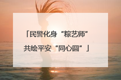 民警化身“粽艺师” 共绘平安“同心圆”
